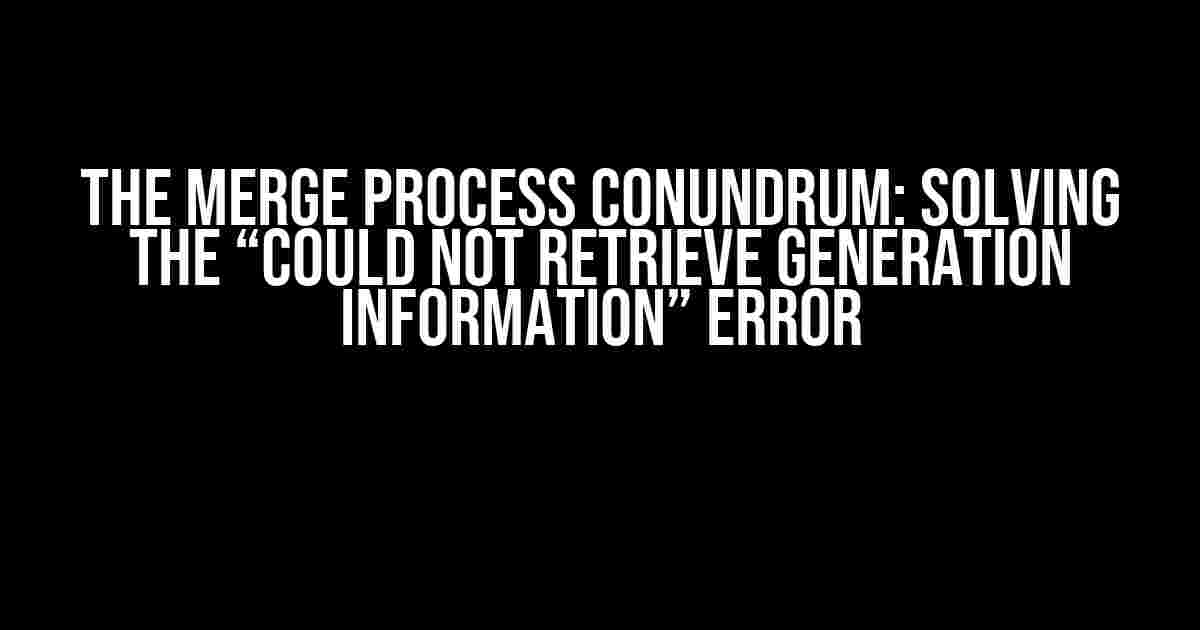 The Merge Process Conundrum: Solving the “Could Not Retrieve Generation Information” Error